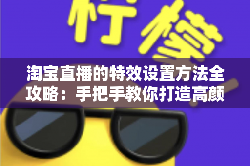 淘宝直播的特效设置方法全攻略：手把手教你打造高颜值、高转化的吸睛直播间