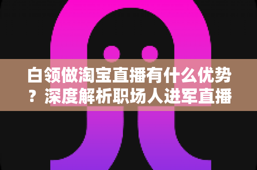 白领做淘宝直播有什么优势?深度解析职场人进军直播电商的七大核心竞争力与变现路径 白领做淘宝直播有什么优势?深度解析职场人进军直播电商的七大核心竞争力与变现路径