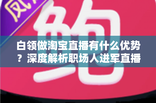 白领做淘宝直播有什么优势?深度解析职场人进军直播电商的七大核心竞争力与变现路径 白领做淘宝直播有什么优势?深度解析职场人进军直播电商的七大核心竞争力与变现路径