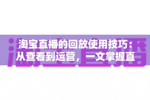 淘宝直播的回放使用技巧：从查看到运营，一文掌握直播回放的全部价值