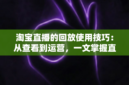 淘宝直播的回放使用技巧：从查看到运营，一文掌握直播回放的全部价值