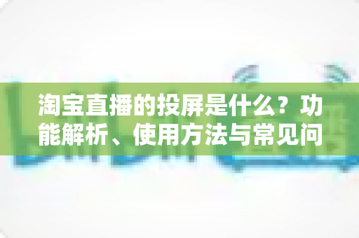 淘宝直播的投屏是什么?功能解析、使用方法与常见问题全指南 淘宝直播的投屏是什么?功能解析、使用方法与常见问题全指南
