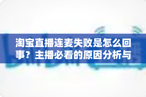 淘宝直播连麦失败是怎么回事？主播必看的原因分析与实用解决方案