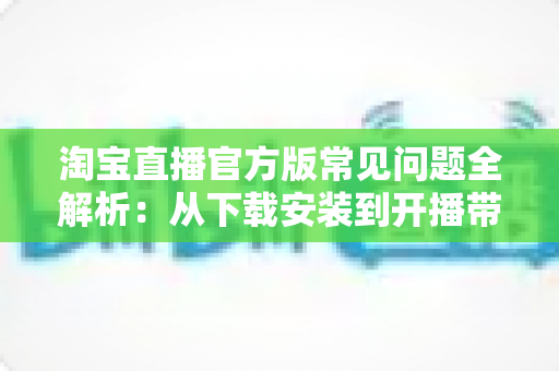 淘宝直播官方版常见问题全解析：从下载安装到开播带货的一站式答疑指南