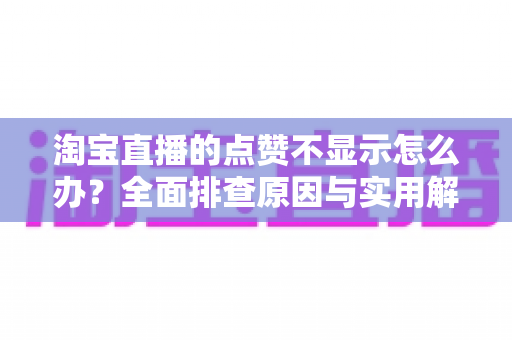 淘宝直播的点赞不显示怎么办?全面排查原因与实用解决方法大全 淘宝直播的点赞不显示怎么办?全面排查原因与实用解决方法大全
