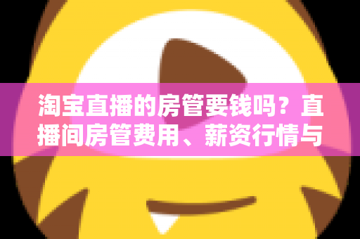淘宝直播的房管要钱吗?直播间房管费用、薪资行情与避坑全解析 淘宝直播的房管要钱吗?直播间房管费用、薪资行情与避坑全解析