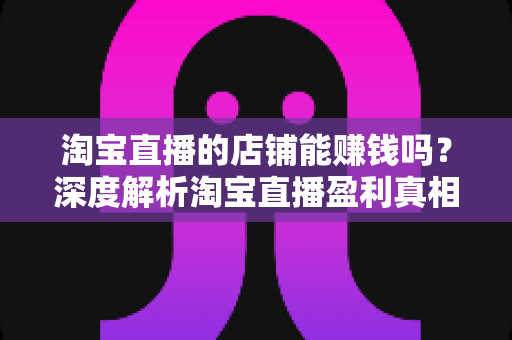 淘宝直播的店铺能赚钱吗?深度解析淘宝直播盈利真相与运营之道 淘宝直播的店铺能赚钱吗?深度解析淘宝直播盈利真相与运营之道