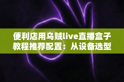 便利店用乌贼live直播盒子教程推荐配置：从设备选型到24小时无人开播的全流程实战指南