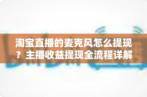 淘宝直播的麦克风怎么提现?主播收益提现全流程详解与避坑指南 淘宝直播的麦克风怎么提现?主播收益提现全流程详解与避坑指南