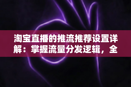 淘宝直播的推流推荐设置详解：掌握流量分发逻辑，全面提升直播间曝光与转化