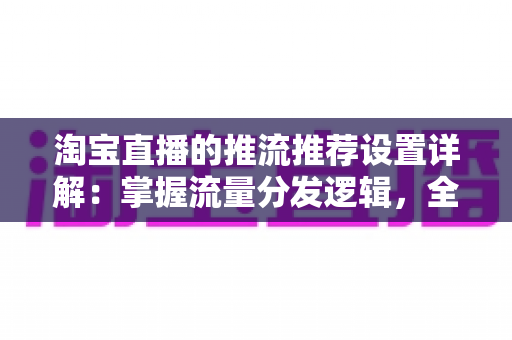 淘宝直播的推流推荐设置详解：掌握流量分发逻辑，全面提升直播间曝光与转化