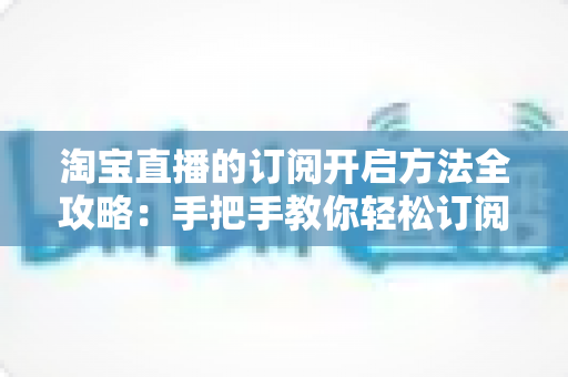 淘宝直播的订阅开启方法全攻略:手把手教你轻松订阅心仪直播,不错过任何精彩内容 淘宝直播的订阅开启方法全攻略:手把手教你轻松订阅心仪直播,不错过任何精彩内容