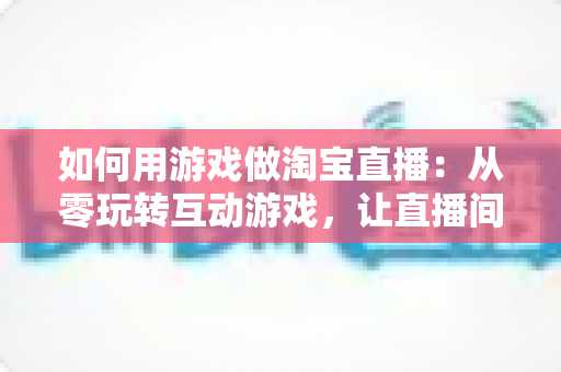如何用游戏做淘宝直播:从零玩转互动游戏,让直播间人气与销量双起飞 如何用游戏做淘宝直播:从零玩转互动游戏,让直播间人气与销量双起飞