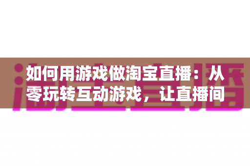 如何用游戏做淘宝直播:从零玩转互动游戏,让直播间人气与销量双起飞 如何用游戏做淘宝直播:从零玩转互动游戏,让直播间人气与销量双起飞