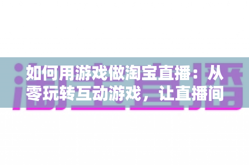 如何用游戏做淘宝直播:从零玩转互动游戏,让直播间人气与销量双起飞 如何用游戏做淘宝直播:从零玩转互动游戏,让直播间人气与销量双起飞