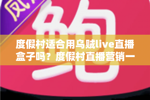 度假村适合用乌贼live直播盒子吗？度假村直播营销一站式深度解析
