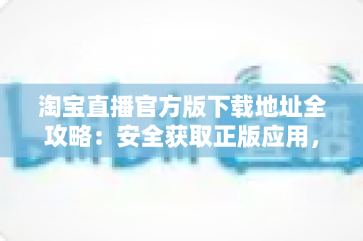 淘宝直播官方版下载地址全攻略:安全获取正版应用,开启放心直播购物新体验 淘宝直播官方版下载地址全攻略:安全获取正版应用,开启放心直播购物新体验