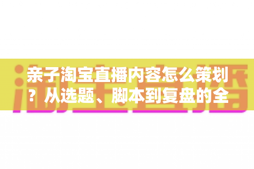 亲子淘宝直播内容怎么策划?从选题、脚本到复盘的全流程实战指南 亲子淘宝直播内容怎么策划?从选题、脚本到复盘的全流程实战指南