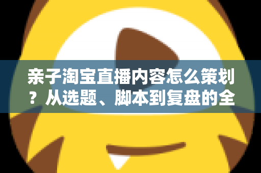 亲子淘宝直播内容怎么策划?从选题、脚本到复盘的全流程实战指南 亲子淘宝直播内容怎么策划?从选题、脚本到复盘的全流程实战指南
