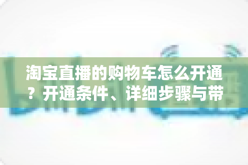 淘宝直播的购物车怎么开通?开通条件、详细步骤与带货技巧全解析 淘宝直播的购物车怎么开通?开通条件、详细步骤与带货技巧全解析