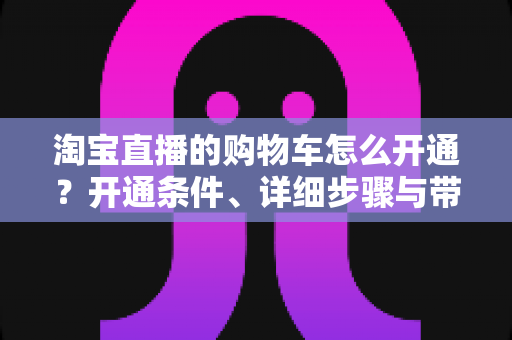 淘宝直播的购物车怎么开通?开通条件、详细步骤与带货技巧全解析 淘宝直播的购物车怎么开通?开通条件、详细步骤与带货技巧全解析