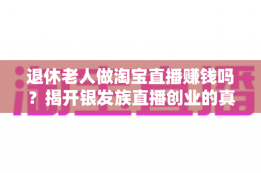 退休老人做淘宝直播赚钱吗?揭开银发族直播创业的真实收入与成功之道 退休老人做淘宝直播赚钱吗?揭开银发族直播创业的真实收入与成功之道