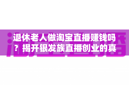 退休老人做淘宝直播赚钱吗?揭开银发族直播创业的真实收入与成功之道 退休老人做淘宝直播赚钱吗?揭开银发族直播创业的真实收入与成功之道
