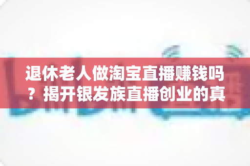 退休老人做淘宝直播赚钱吗？揭开银发族直播创业的真实收入与成功之道