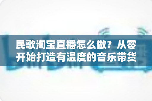 民歌淘宝直播怎么做?从零开始打造有温度的音乐带货直播间 民歌淘宝直播怎么做?从零开始打造有温度的音乐带货直播间