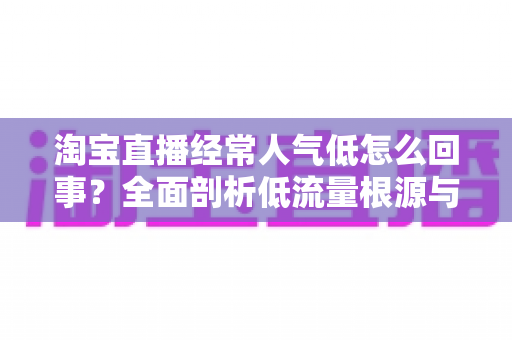淘宝直播经常人气低怎么回事？全面剖析低流量根源与高效提升实战指南