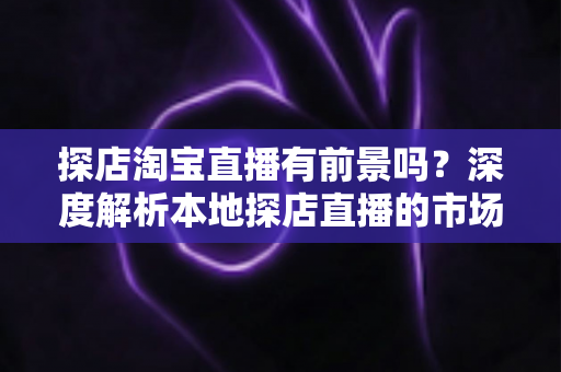 探店淘宝直播有前景吗？深度解析本地探店直播的市场潜力、运营方法与变现路径