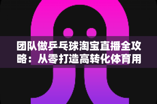 团队做乒乓球淘宝直播全攻略：从零打造高转化体育用品直播间的实战运营指南