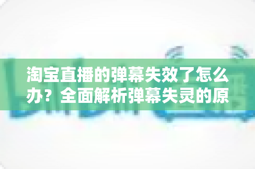淘宝直播的弹幕失效了怎么办？全面解析弹幕失灵的原因与实用解决方案