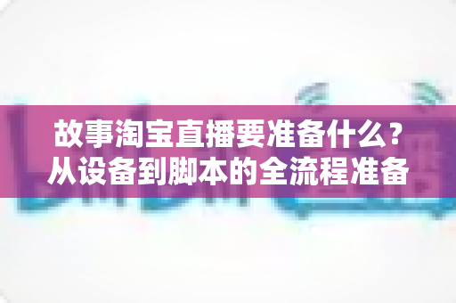 故事淘宝直播要准备什么？从设备到脚本的全流程准备清单与实战指南