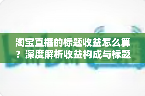 淘宝直播的标题收益怎么算？深度解析收益构成与标题优化实战指南