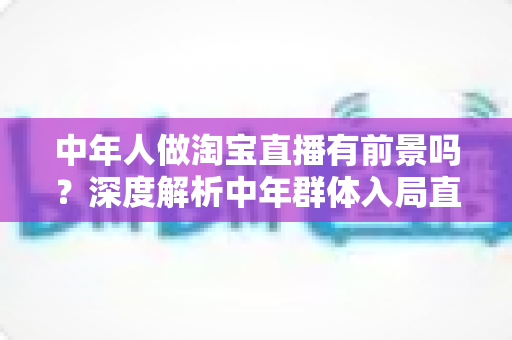 中年人做淘宝直播有前景吗?深度解析中年群体入局直播电商的机遇与挑战 中年人做淘宝直播有前景吗?深度解析中年群体入局直播电商的机遇与挑战