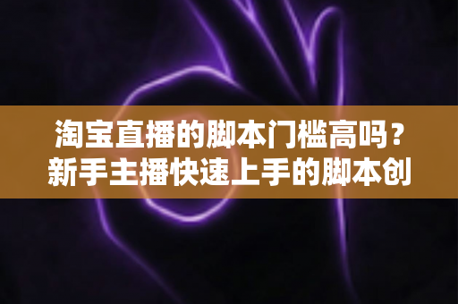 淘宝直播的脚本门槛高吗?新手主播快速上手的脚本创作实战指南 淘宝直播的脚本门槛高吗?新手主播快速上手的脚本创作实战指南