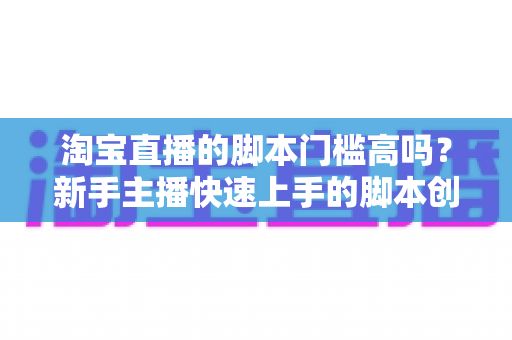 淘宝直播的脚本门槛高吗?新手主播快速上手的脚本创作实战指南 淘宝直播的脚本门槛高吗?新手主播快速上手的脚本创作实战指南