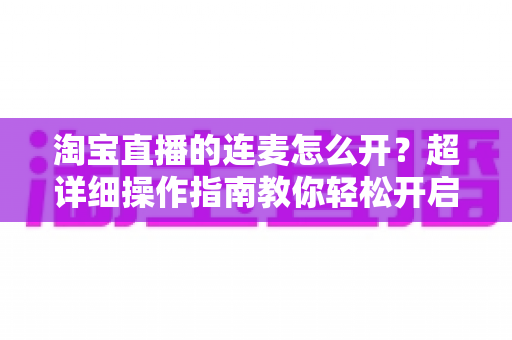 淘宝直播的连麦怎么开?超详细操作指南教你轻松开启直播连麦,提升互动率与成交转化 淘宝直播的连麦怎么开?超详细操作指南教你轻松开启直播连麦,提升互动率与成交转化