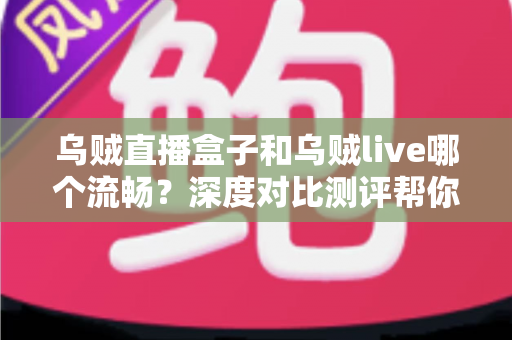 乌贼直播盒子和乌贼live哪个流畅？深度对比测评帮你选出最佳观影利器