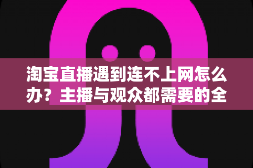 淘宝直播遇到连不上网怎么办?主播与观众都需要的全网通排查方案与实用技巧大全 淘宝直播遇到连不上网怎么办?主播与观众都需要的全网通排查方案与实用技巧大全
