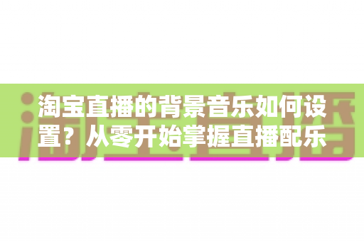 淘宝直播的背景音乐如何设置?从零开始掌握直播配乐全流程,让直播间人气翻倍 淘宝直播的背景音乐如何设置?从零开始掌握直播配乐全流程,让直播间人气翻倍