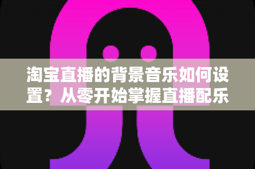 淘宝直播的背景音乐如何设置?从零开始掌握直播配乐全流程,让直播间人气翻倍 淘宝直播的背景音乐如何设置?从零开始掌握直播配乐全流程,让直播间人气翻倍