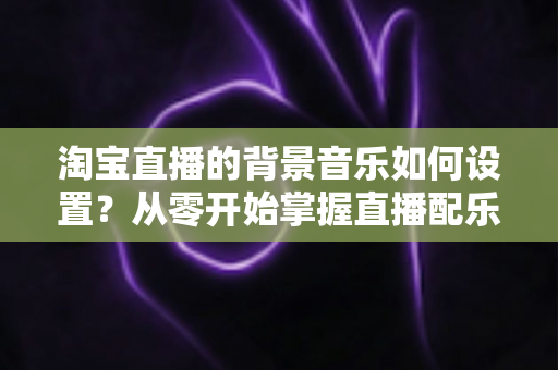 淘宝直播的背景音乐如何设置？从零开始掌握直播配乐全流程，让直播间人气翻倍