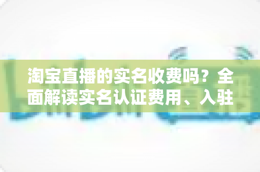淘宝直播的实名收费吗?全面解读实名认证费用、入驻流程与开播成本 淘宝直播的实名收费吗?全面解读实名认证费用、入驻流程与开播成本