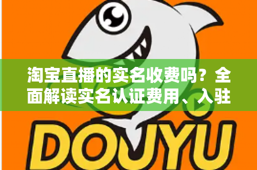 淘宝直播的实名收费吗？全面解读实名认证费用、入驻流程与开播成本