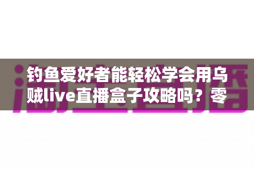 钓鱼爱好者能轻松学会用乌贼live直播盒子攻略吗？零基础也能上手的钓鱼直播实战全指南