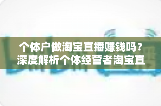 个体户做淘宝直播赚钱吗?深度解析个体经营者淘宝直播的真实盈利前景与实战策略 个体户做淘宝直播赚钱吗?深度解析个体经营者淘宝直播的真实盈利前景与实战策略