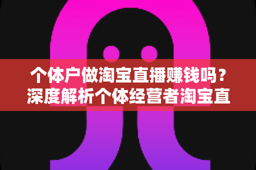个体户做淘宝直播赚钱吗?深度解析个体经营者淘宝直播的真实盈利前景与实战策略 个体户做淘宝直播赚钱吗?深度解析个体经营者淘宝直播的真实盈利前景与实战策略