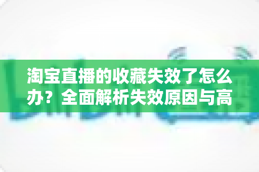 淘宝直播的收藏失效了怎么办?全面解析失效原因与高效解决指南 淘宝直播的收藏失效了怎么办?全面解析失效原因与高效解决指南